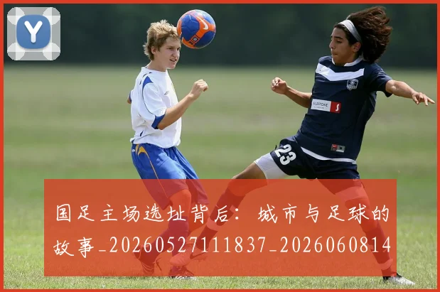 国足主场选址背后：城市与足球的故事_20260527111837_20260608142831