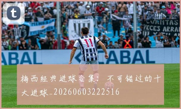 梅西经典进球合集：不可错过的十大进球_20260603222516