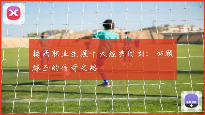梅西职业生涯十大经典时刻：回顾球王的传奇之路