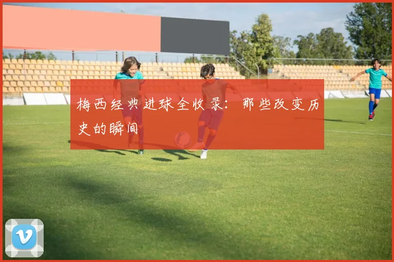 梅西经典进球全收录:那些改变历史的瞬间