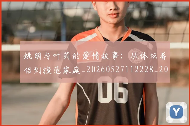 姚明与叶莉的爱情故事：从体坛眷侣到模范家庭_20260527112228_20260609132911