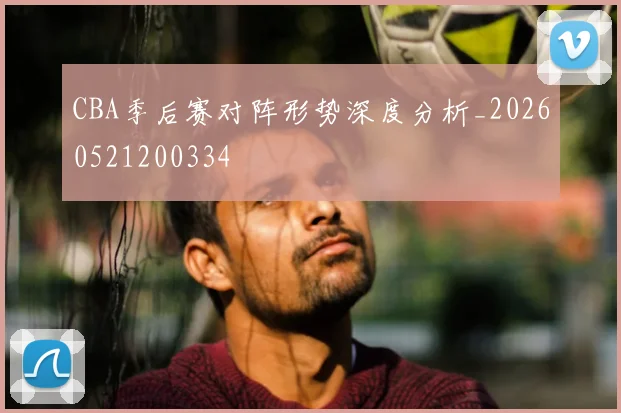 CBA季后赛对阵形势深度分析_20260521200334