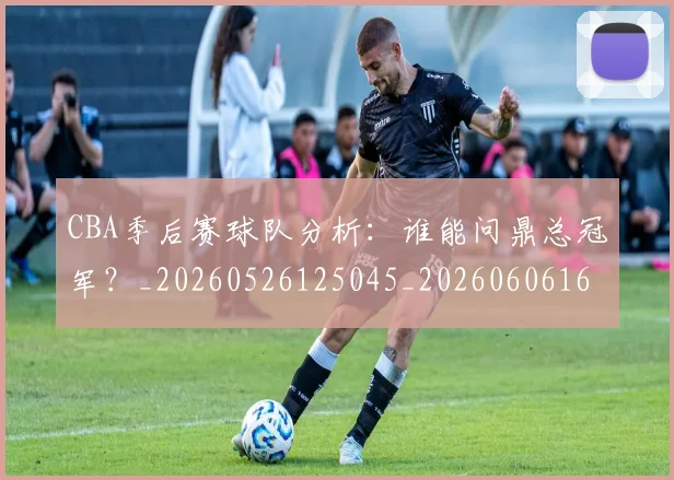 CBA季后赛球队分析：谁能问鼎总冠军？_20260526125045_20260606165213