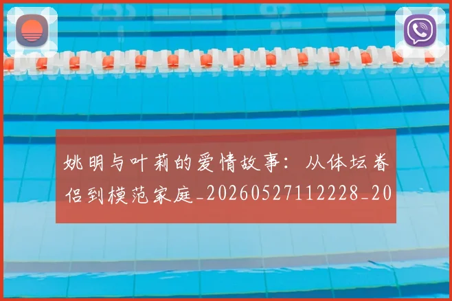 姚明与叶莉的爱情故事：从体坛眷侣到模范家庭_20260527112228_20260609132911