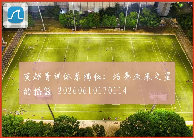 英超青训体系揭秘：培养未来之星的摇篮_20260610170114