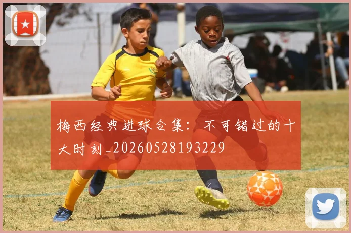 梅西经典进球合集：不可错过的十大时刻_20260528193229
