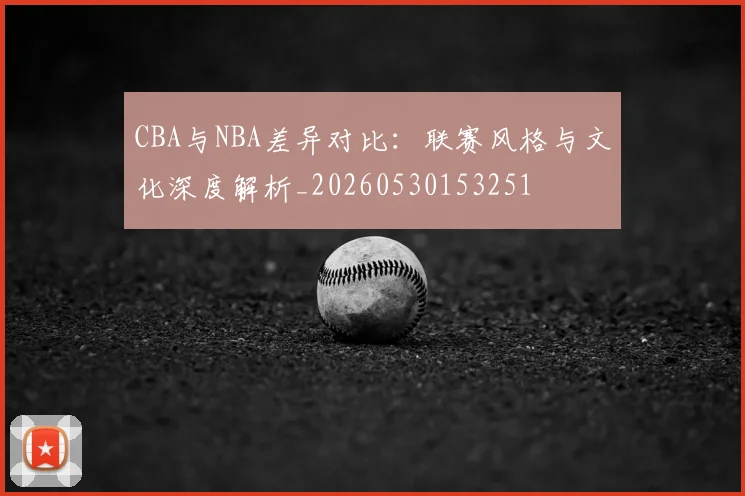 CBA与NBA差异对比：联赛风格与文化深度解析_20260530153251