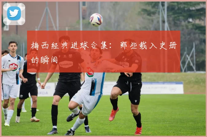 梅西经典进球合集：那些载入史册的瞬间