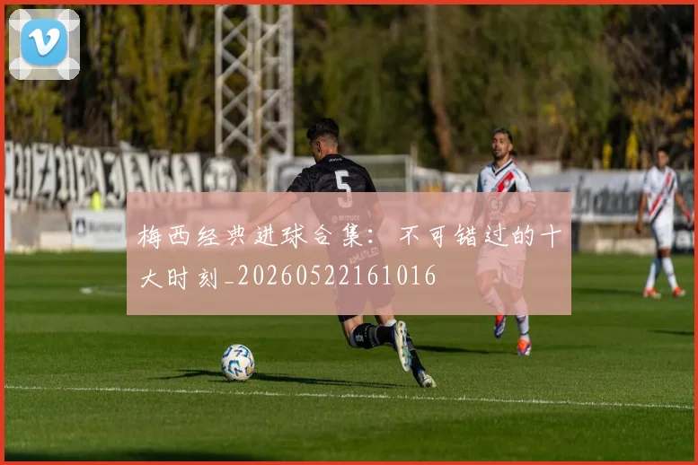 梅西经典进球合集:不可错过的十大时刻_20260522161016